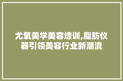 尤氧美学美容培训,脂肪仪器引领美容行业新潮流 尤氧美学美容培训,脂肪仪器引领美容行业新潮流 家居时尚