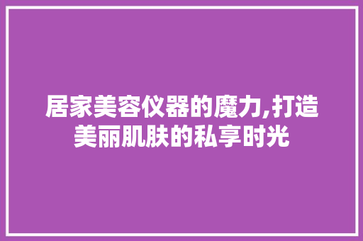 居家美容仪器的魔力,打造美丽肌肤的私享时光 居家美容仪器的魔力,打造美丽肌肤的私享时光 饮食拾萃