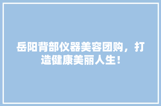 岳阳背部仪器美容团购，打造健康美丽人生！ 岳阳背部仪器美容团购，打造健康美丽人生！ 家居时尚