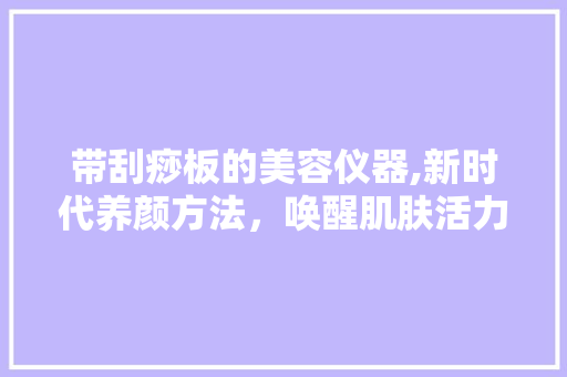 带刮痧板的美容仪器,新时代养颜方法，唤醒肌肤活力 带刮痧板的美容仪器,新时代养颜方法，唤醒肌肤活力 日用科普