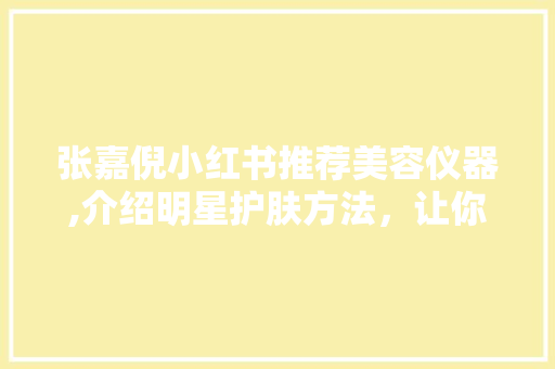 张嘉倪小红书推荐美容仪器,介绍明星护肤方法，让你美丽加分！ 张嘉倪小红书推荐美容仪器,介绍明星护肤方法，让你美丽加分！ 家居时尚
