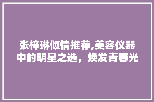 张梓琳倾情推荐,美容仪器中的明星之选，焕发青春光彩！ 张梓琳倾情推荐,美容仪器中的明星之选，焕发青春光彩！ 动手制作