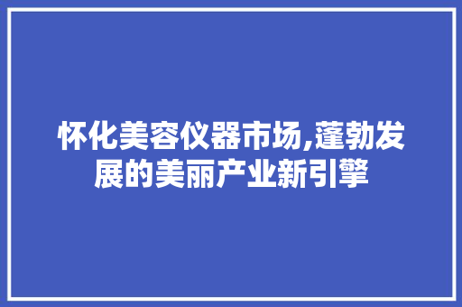怀化美容仪器市场,蓬勃发展的美丽产业新引擎 怀化美容仪器市场,蓬勃发展的美丽产业新引擎 旅行地理
