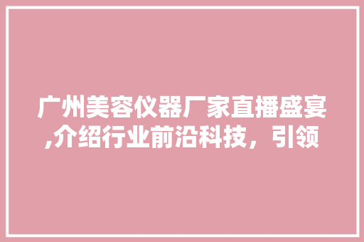 广州美容仪器厂家直播盛宴,介绍行业前沿科技，引领美丽新潮流 广州美容仪器厂家直播盛宴,介绍行业前沿科技，引领美丽新潮流 动手制作