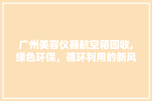 广州美容仪器航空箱回收,绿色环保，循环利用的新风尚 广州美容仪器航空箱回收,绿色环保，循环利用的新风尚 养生保健
