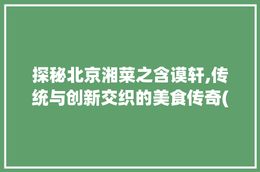 探秘北京湘菜之含谟轩,传统与创新交织的美食传奇(北京湘菜 含谟轩特色) 探秘北京湘菜之含谟轩,传统与创新交织的美食传奇(北京湘菜 含谟轩特色) 饮食拾萃