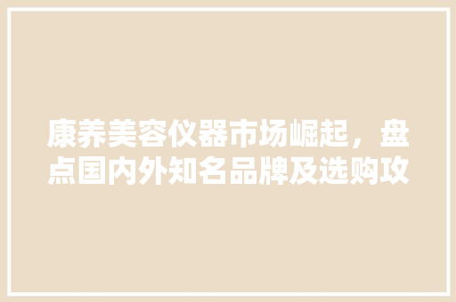 康养美容仪器市场崛起，盘点国内外知名品牌及选购攻略 康养美容仪器市场崛起，盘点国内外知名品牌及选购攻略 养生保健