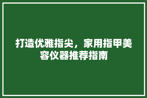 打造优雅指尖，家用指甲美容仪器推荐指南 打造优雅指尖，家用指甲美容仪器推荐指南 日用科普