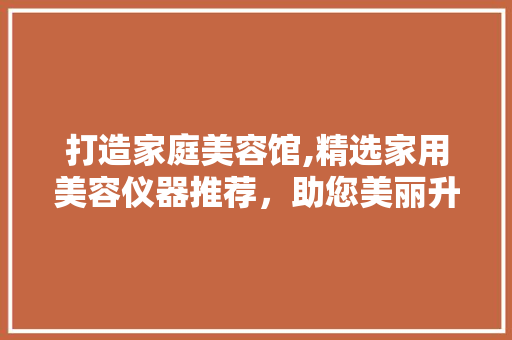 打造家庭美容馆,精选家用美容仪器推荐，助您美丽升级 打造家庭美容馆,精选家用美容仪器推荐，助您美丽升级 养生保健