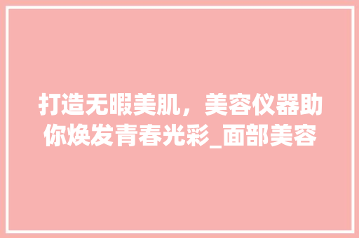 打造无暇美肌，美容仪器助你焕发青春光彩_面部美容店仪器推荐 打造无暇美肌，美容仪器助你焕发青春光彩_面部美容店仪器推荐 日用科普