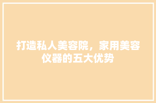 打造私人美容院，家用美容仪器的五大优势 打造私人美容院，家用美容仪器的五大优势 日用科普