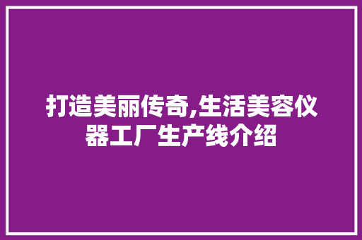 打造美丽传奇,生活美容仪器工厂生产线介绍 打造美丽传奇,生活美容仪器工厂生产线介绍 饮食拾萃