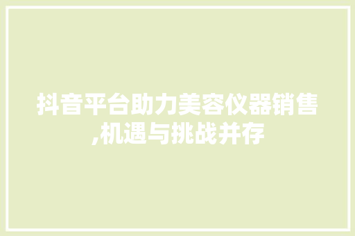 抖音平台助力美容仪器销售,机遇与挑战并存 抖音平台助力美容仪器销售,机遇与挑战并存 饮食拾萃