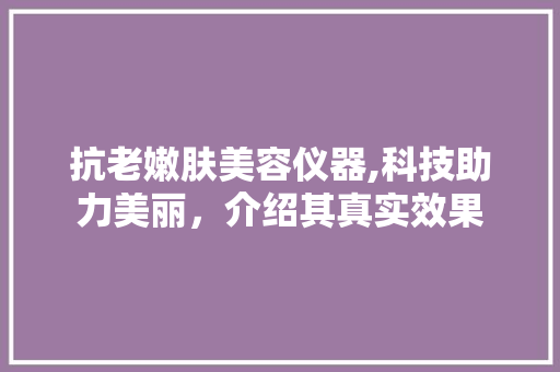 抗老嫩肤美容仪器,科技助力美丽，介绍其真实效果 抗老嫩肤美容仪器,科技助力美丽，介绍其真实效果 旅行地理