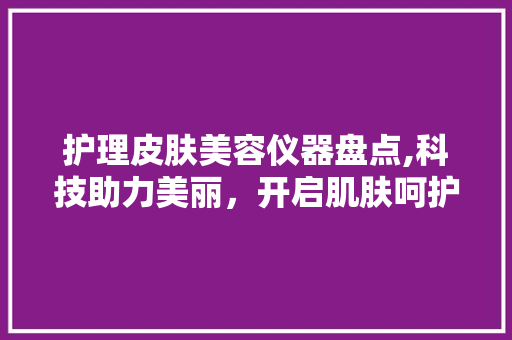 护理皮肤美容仪器盘点,科技助力美丽，开启肌肤呵护新时代 护理皮肤美容仪器盘点,科技助力美丽，开启肌肤呵护新时代 日用科普