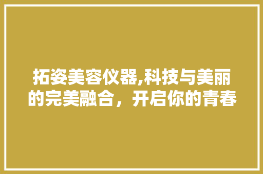 拓姿美容仪器,科技与美丽的完美融合，开启你的青春密码 拓姿美容仪器,科技与美丽的完美融合，开启你的青春密码 饮食拾萃