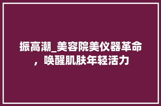 振高潮_美容院美仪器革命，唤醒肌肤年轻活力 振高潮_美容院美仪器革命，唤醒肌肤年轻活力 日用科普