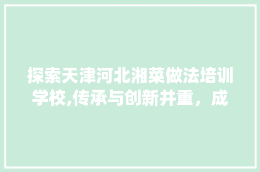 探索天津河北湘菜做法培训学校,传承与创新并重，成就美食未来(天津河北湘菜做法培训学校) 探索天津河北湘菜做法培训学校,传承与创新并重，成就美食未来(天津河北湘菜做法培训学校) 饮食拾萃