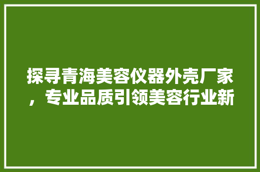 探寻青海美容仪器外壳厂家，专业品质引领美容行业新潮流 探寻青海美容仪器外壳厂家，专业品质引领美容行业新潮流 旅行地理