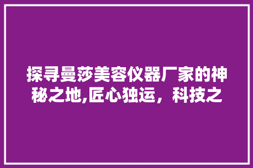 探寻曼莎美容仪器厂家的神秘之地,匠心独运，科技之美 探寻曼莎美容仪器厂家的神秘之地,匠心独运，科技之美 养生保健