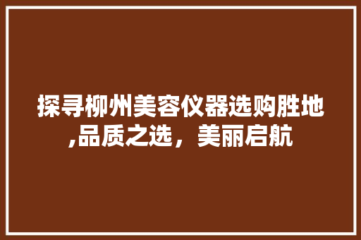 探寻柳州美容仪器选购胜地,品质之选，美丽启航 探寻柳州美容仪器选购胜地,品质之选，美丽启航 养生保健
