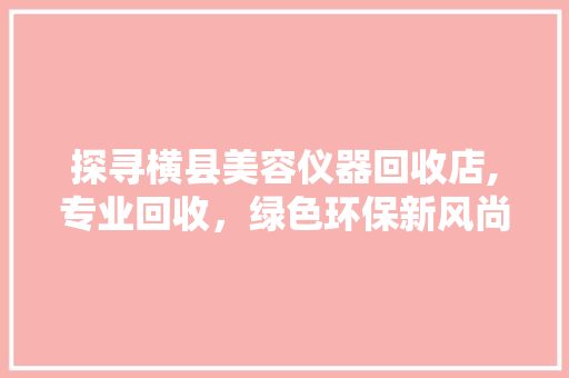 探寻横县美容仪器回收店,专业回收，绿色环保新风尚 探寻横县美容仪器回收店,专业回收，绿色环保新风尚 家居时尚