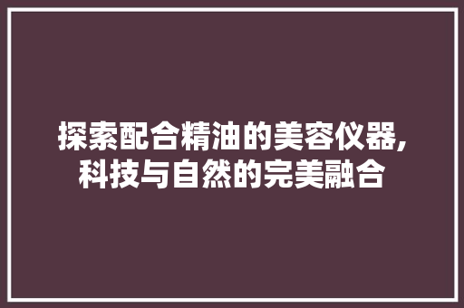 探索配合精油的美容仪器,科技与自然的完美融合 探索配合精油的美容仪器,科技与自然的完美融合 美容塑身