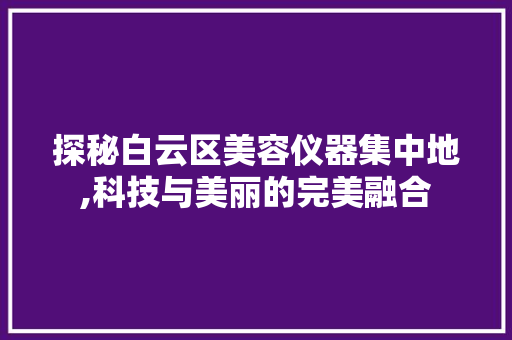 探秘白云区美容仪器集中地,科技与美丽的完美融合 探秘白云区美容仪器集中地,科技与美丽的完美融合 美容塑身