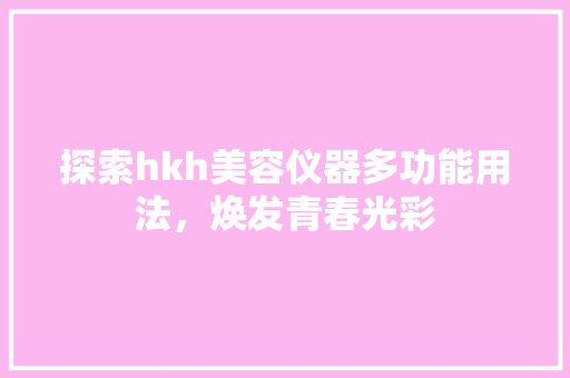 探索hkh美容仪器多功能用法，焕发青春光彩 探索hkh美容仪器多功能用法，焕发青春光彩 饮食拾萃