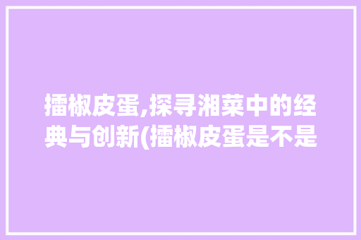 擂椒皮蛋,探寻湘菜中的经典与创新(擂椒皮蛋是不是湘菜) 擂椒皮蛋,探寻湘菜中的经典与创新(擂椒皮蛋是不是湘菜) 饮食拾萃