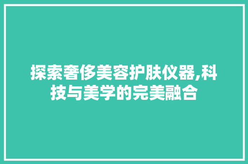 探索奢侈美容护肤仪器,科技与美学的完美融合 探索奢侈美容护肤仪器,科技与美学的完美融合 日用科普
