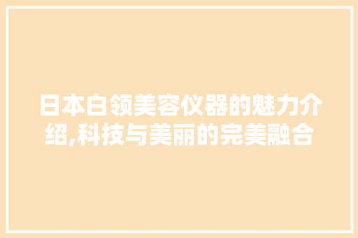 日本白领美容仪器的魅力介绍,科技与美丽的完美融合 日本白领美容仪器的魅力介绍,科技与美丽的完美融合 日用科普