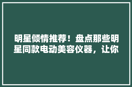 明星倾情推荐！盘点那些明星同款电动美容仪器，让你的美丽不再遥远 明星倾情推荐！盘点那些明星同款电动美容仪器，让你的美丽不再遥远 养生保健