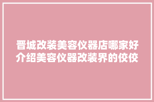 晋城改装美容仪器店哪家好介绍美容仪器改装界的佼佼者 晋城改装美容仪器店哪家好介绍美容仪器改装界的佼佼者 养生保健