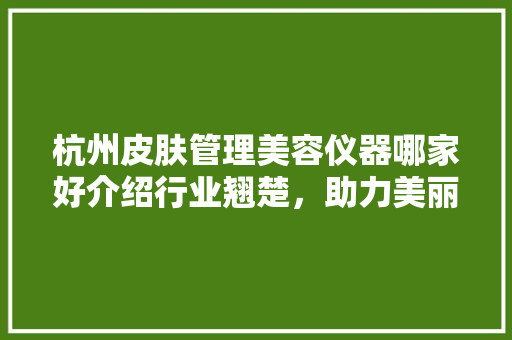 杭州皮肤管理美容仪器哪家好介绍行业翘楚，助力美丽蜕变 杭州皮肤管理美容仪器哪家好介绍行业翘楚，助力美丽蜕变 饮食拾萃