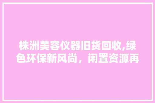 株洲美容仪器旧货回收,绿色环保新风尚，闲置资源再利用 株洲美容仪器旧货回收,绿色环保新风尚，闲置资源再利用 日用科普