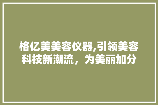 格亿美美容仪器,引领美容科技新潮流，为美丽加分 日用科普