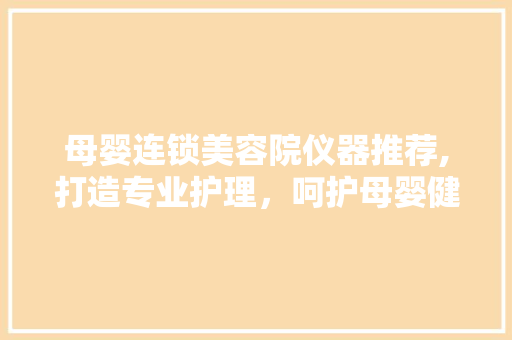 母婴连锁美容院仪器推荐,打造专业护理，呵护母婴健康 母婴连锁美容院仪器推荐,打造专业护理，呵护母婴健康 家居时尚