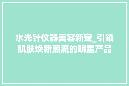 水光针仪器美容新宠_引领肌肤焕新潮流的明星产品 水光针仪器美容新宠_引领肌肤焕新潮流的明星产品 美容塑身