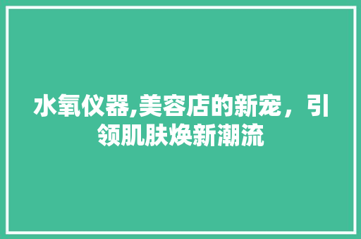 水氧仪器,美容店的新宠，引领肌肤焕新潮流 水氧仪器,美容店的新宠，引领肌肤焕新潮流 服饰装扮