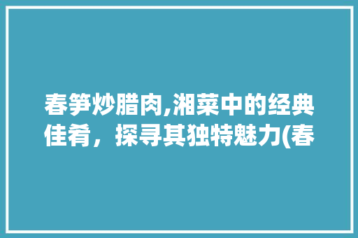 春笋炒腊肉,湘菜中的经典佳肴，探寻其独特魅力(春笋炒腊肉属于湘菜吗) 春笋炒腊肉,湘菜中的经典佳肴，探寻其独特魅力(春笋炒腊肉属于湘菜吗) 饮食拾萃