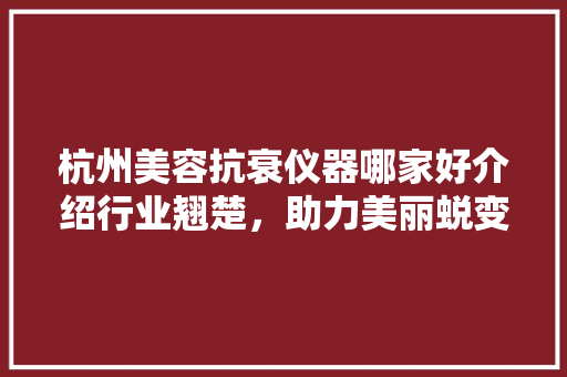 杭州美容抗衰仪器哪家好介绍行业翘楚，助力美丽蜕变 杭州美容抗衰仪器哪家好介绍行业翘楚，助力美丽蜕变 服饰装扮