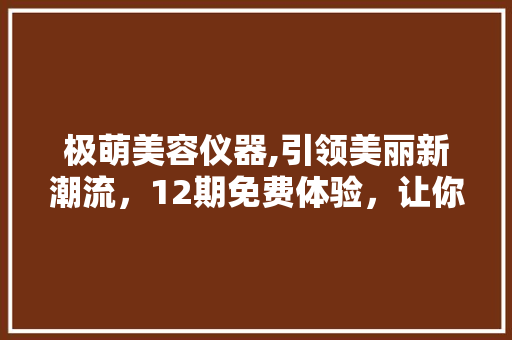 极萌美容仪器,引领美丽新潮流，12期免费体验，让你轻松拥有美丽肌肤 极萌美容仪器,引领美丽新潮流，12期免费体验，让你轻松拥有美丽肌肤 美容塑身