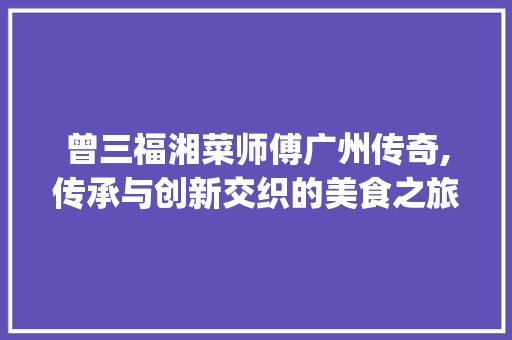 曾三福湘菜师傅广州传奇,传承与创新交织的美食之旅(曾三福湘菜师傅广州) 曾三福湘菜师傅广州传奇,传承与创新交织的美食之旅(曾三福湘菜师傅广州) 饮食拾萃