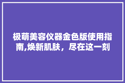 极萌美容仪器金色版使用指南,焕新肌肤，尽在这一刻 极萌美容仪器金色版使用指南,焕新肌肤，尽在这一刻 美容塑身