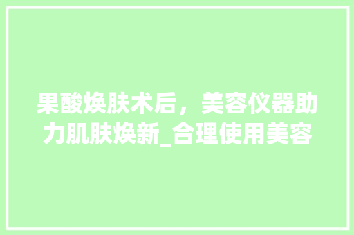 果酸焕肤术后，美容仪器助力肌肤焕新_合理使用美容仪器的攻略 果酸焕肤术后，美容仪器助力肌肤焕新_合理使用美容仪器的攻略 养生保健