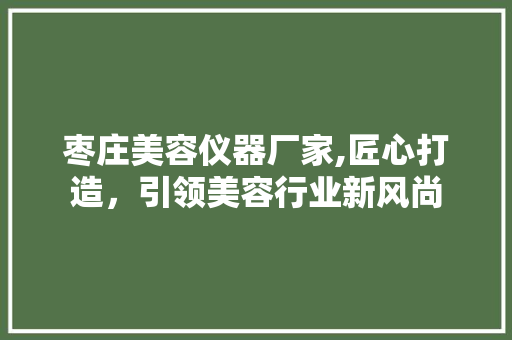 枣庄美容仪器厂家,匠心打造，引领美容行业新风尚 枣庄美容仪器厂家,匠心打造，引领美容行业新风尚 旅行地理
