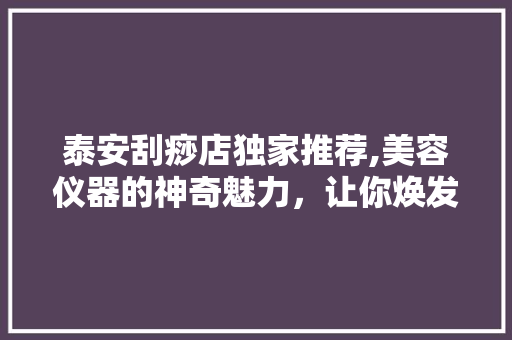 泰安刮痧店独家推荐,美容仪器的神奇魅力，让你焕发青春光彩 泰安刮痧店独家推荐,美容仪器的神奇魅力，让你焕发青春光彩 家居时尚
