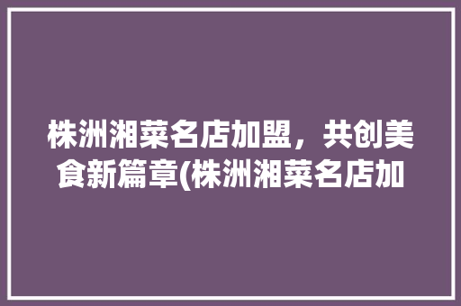 株洲湘菜名店加盟，共创美食新篇章(株洲湘菜名店加盟条件) 株洲湘菜名店加盟，共创美食新篇章(株洲湘菜名店加盟条件) 饮食拾萃