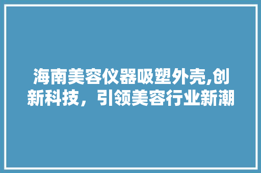 海南美容仪器吸塑外壳,创新科技，引领美容行业新潮流 海南美容仪器吸塑外壳,创新科技，引领美容行业新潮流 家居时尚